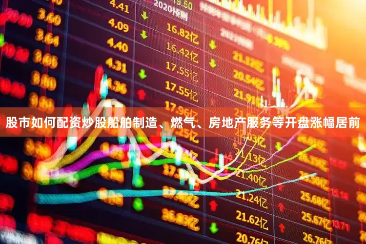 股市如何配资炒股船舶制造、燃气、房地产服务等开盘涨幅居前