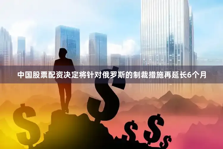 中国股票配资决定将针对俄罗斯的制裁措施再延长6个月