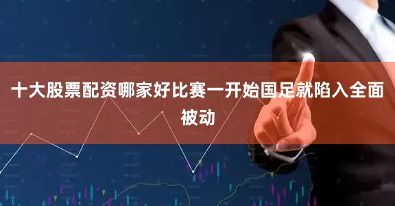 十大股票配资哪家好比赛一开始国足就陷入全面被动