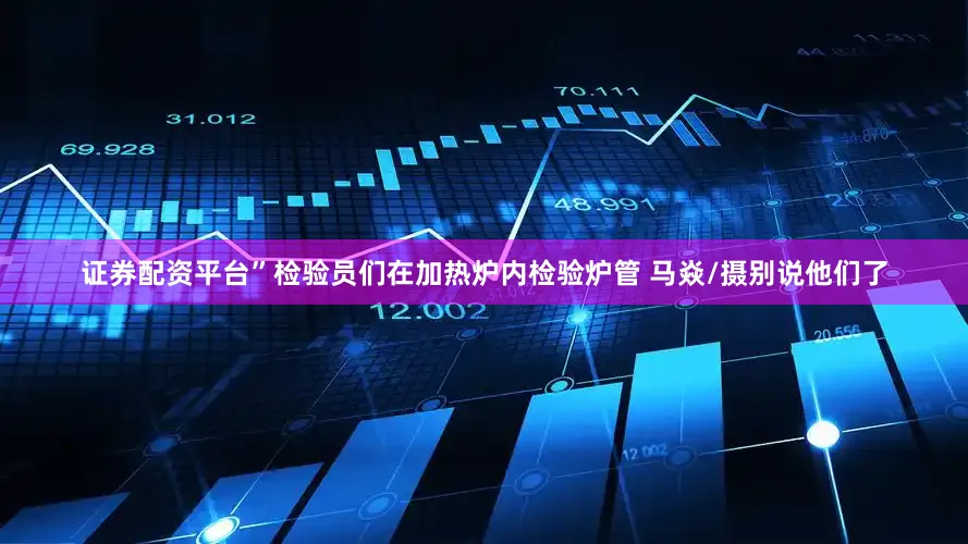 证券配资平台”检验员们在加热炉内检验炉管 马焱/摄别说他们了