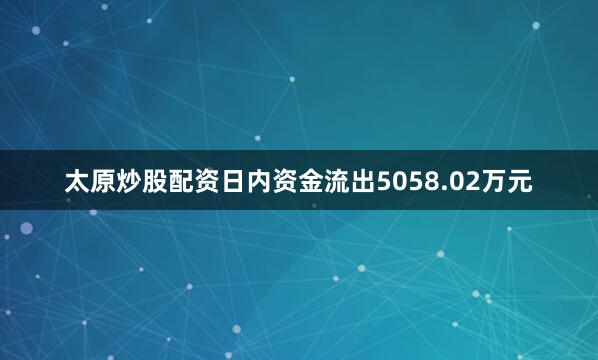 太原炒股配资日内资金流出5058.02万元