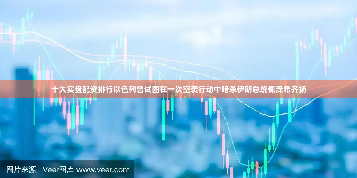 十大实盘配资排行以色列曾试图在一次空袭行动中暗杀伊朗总统佩泽希齐扬